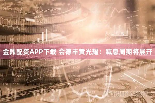 金鼎配资APP下载 会德丰黄光耀:减息周期将展开