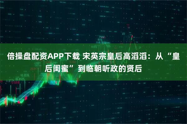 倍操盘配资APP下载 宋英宗皇后高滔滔：从 “皇后闺蜜” 到临朝听政的贤后