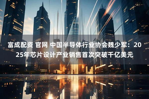 富成配资 官网 中国半导体行业协会魏少军：2025年芯片设计产业销售首次突破千亿美元