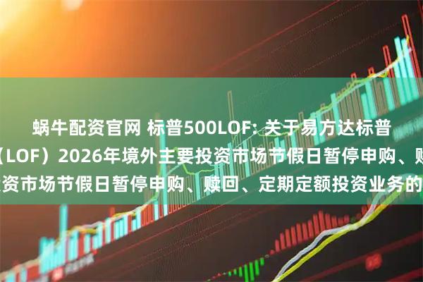 蜗牛配资官网 标普500LOF: 关于易方达标普500指数证券投资基金（LOF）2026年境外主要投资市场节假日暂停申购、赎回、定期定额投资业务的公告