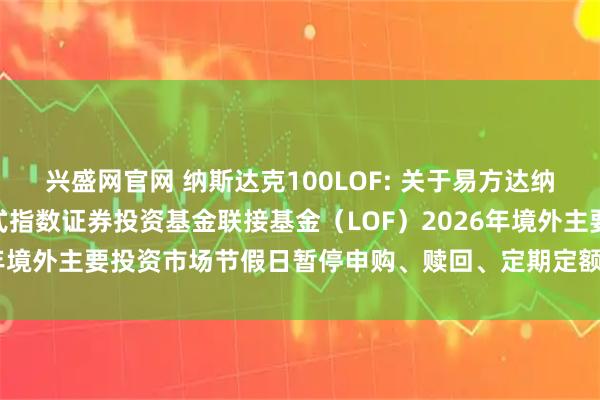 兴盛网官网 纳斯达克100LOF: 关于易方达纳斯达克100交易型开放式指数证券投资基金联接基金（LOF）2026年境外主要投资市场节假日暂停申购、赎回、定期定额投资业务的公告