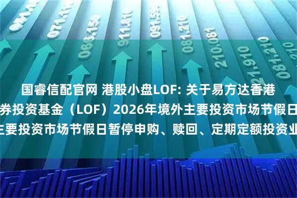 国睿信配官网 港股小盘LOF: 关于易方达香港恒生综合小型股指数证券投资基金（LOF）2026年境外主要投资市场节假日暂停申购、赎回、定期定额投资业务的公告