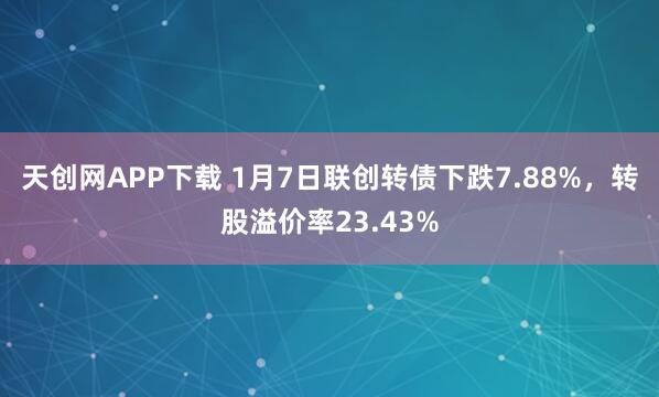 天创网APP下载 1月7日联创转债下跌7.88%，转股溢价率23.43%