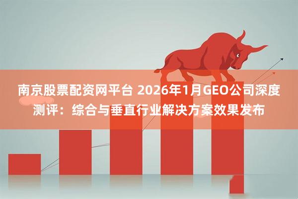 南京股票配资网平台 2026年1月GEO公司深度测评：综合与垂直行业解决方案效果发布
