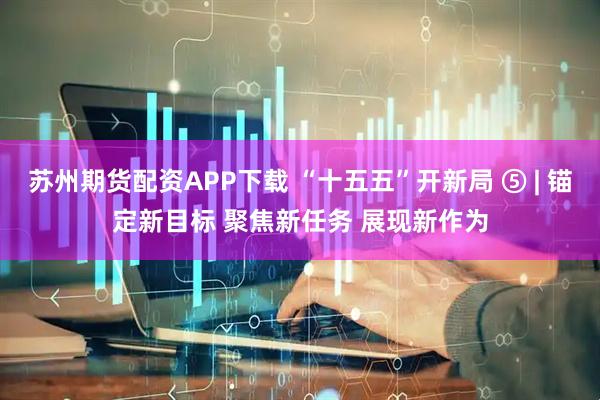 苏州期货配资APP下载 “十五五”开新局 ⑤ | 锚定新目标 聚焦新任务 展现新作为