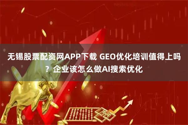 无锡股票配资网APP下载 GEO优化培训值得上吗？企业该怎么做AI搜索优化