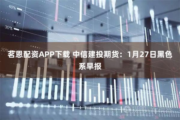 茗恩配资APP下载 中信建投期货：1月27日黑色系早报