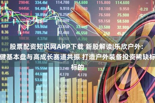 股票配资知识网APP下载 新股解读|乐欣户外: 稳健基本盘与高成长赛道共振 打造户外装备投资稀缺标的