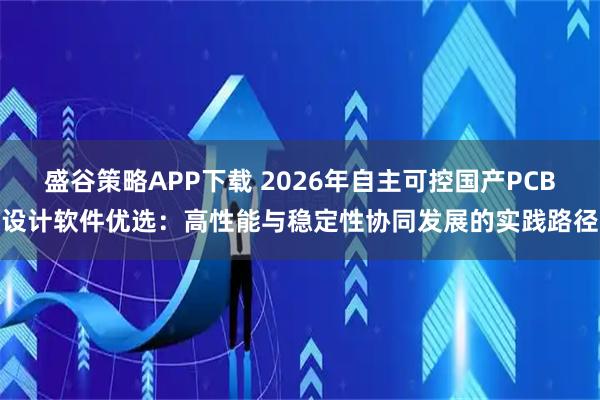 盛谷策略APP下载 2026年自主可控国产PCB设计软件优选：高性能与稳定性协同发展的实践路径