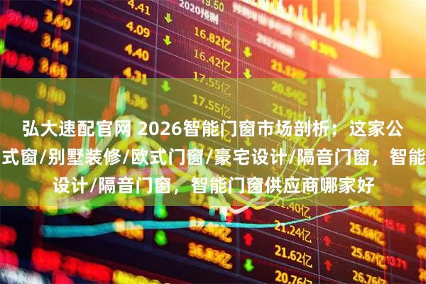 弘大速配官网 2026智能门窗市场剖析：这家公司表现如何？被动式窗/别墅装修/欧式门窗/豪宅设计/隔音门窗，智能门窗供应商哪家好