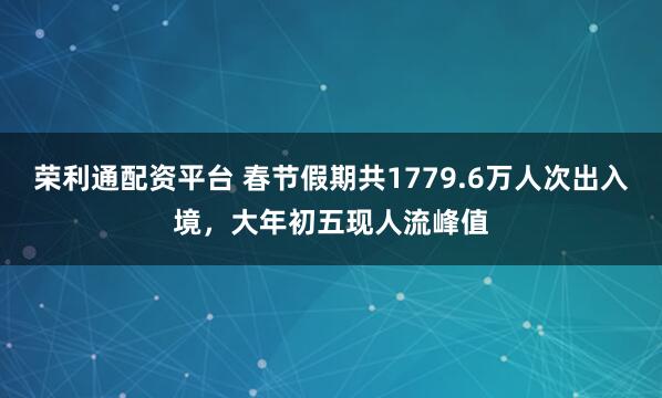 荣利通配资平台 春节假期共1779.6万人次出入境，大年初五现人流峰值