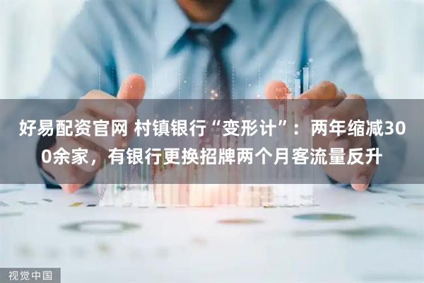 好易配资官网 村镇银行“变形计”：两年缩减300余家，有银行更换招牌两个月客流量反升