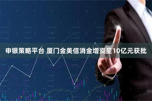 申银策略平台 厦门金美信消金增资至10亿元获批