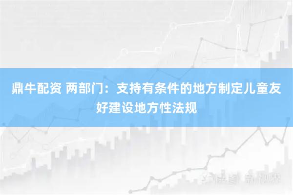鼎牛配资 两部门：支持有条件的地方制定儿童友好建设地方性法规