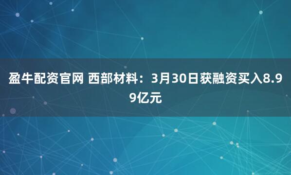 盈牛配资官网 西部材料：3月30日获融资买入8.99亿元