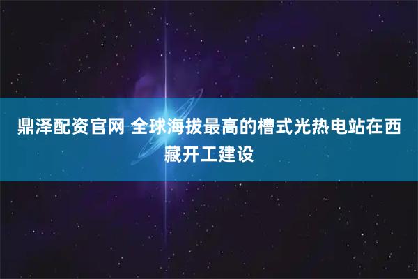 鼎泽配资官网 全球海拔最高的槽式光热电站在西藏开工建设