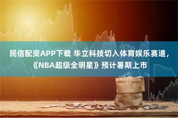 民信配资APP下载 华立科技切入体育娱乐赛道，《NBA超级全明星》预计暑期上市