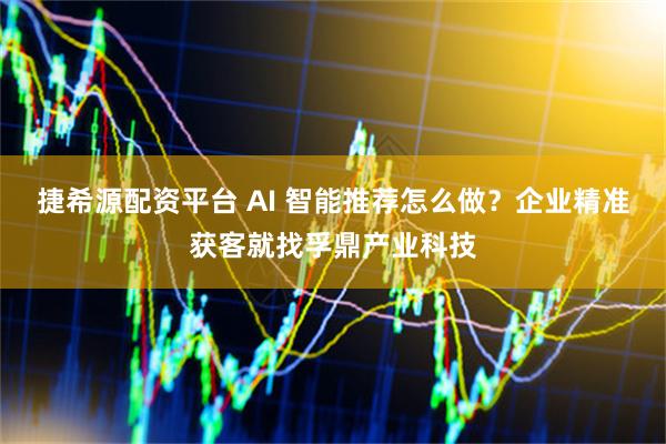 捷希源配资平台 AI 智能推荐怎么做？企业精准获客就找孚鼎产业科技